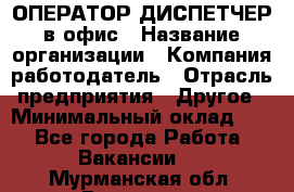 ОПЕРАТОР-ДИСПЕТЧЕР в офис › Название организации ­ Компания-работодатель › Отрасль предприятия ­ Другое › Минимальный оклад ­ 1 - Все города Работа » Вакансии   . Мурманская обл.,Видяево нп